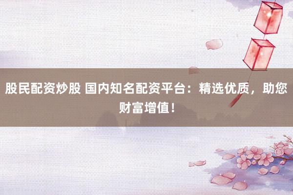 股民配资炒股 国内知名配资平台：精选优质，助您财富增值！