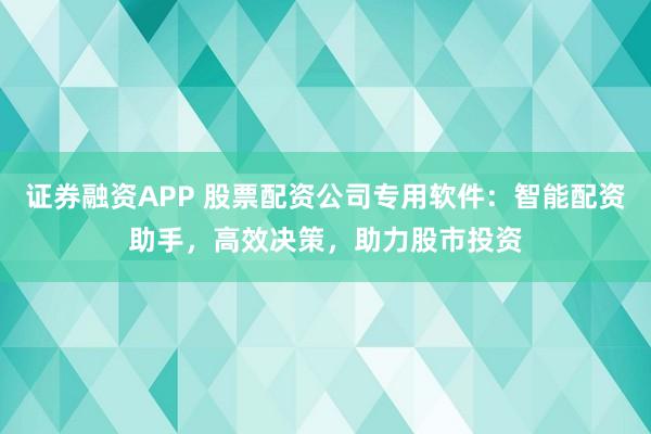 证券融资APP 股票配资公司专用软件：智能配资助手，高效决策，助力股市投资