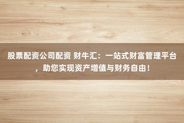 股票配资公司配资 财牛汇:一站式财富管理平台,助您实现资产增值与财务自由!