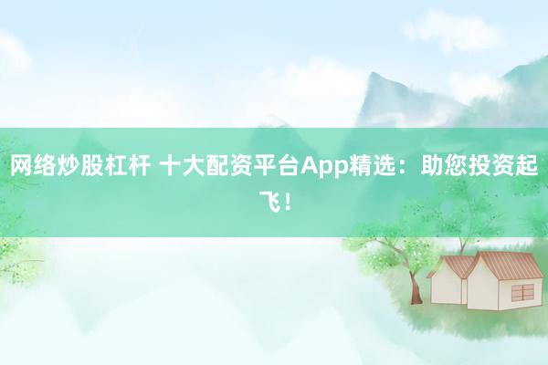 网络炒股杠杆 十大配资平台App精选：助您投资起飞！
