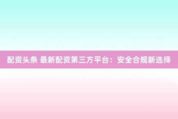 配资头条 最新配资第三方平台:安全合规新选择